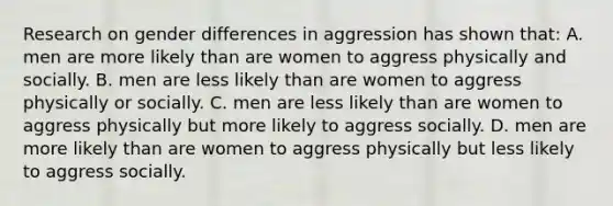 Research on gender differences in aggression has shown that: A. men are more likely than are women to aggress physically and socially. B. men are less likely than are women to aggress physically or socially. C. men are less likely than are women to aggress physically but more likely to aggress socially. D. men are more likely than are women to aggress physically but less likely to aggress socially.