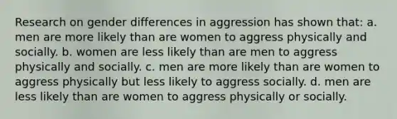 Research on gender differences in aggression has shown that: a. men are more likely than are women to aggress physically and socially. b. women are less likely than are men to aggress physically and socially. c. men are more likely than are women to aggress physically but less likely to aggress socially. d. men are less likely than are women to aggress physically or socially.