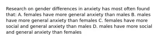 Research on gender differences in anxiety has most often found that: A. females have more general anxiety than males B. males have more general anxiety than females C. females have more social and general anxiety than males D. males have more social and general anxiety than females