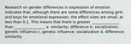 Research on gender differences in expression of emotion indicates that, although there are some differences among girls and boys for emotional expression, the effect sizes are small, at less than 0.1. This means that there is greater _______________ than ________________. a. similarity; difference b. socialization; genetic influence c. genetic influence; socialization d. difference; similarity