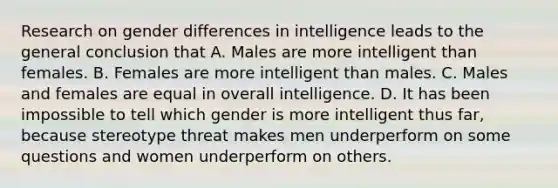 Research on gender differences in intelligence leads to the general conclusion that A. Males are more intelligent than females. B. Females are more intelligent than males. C. Males and females are equal in overall intelligence. D. It has been impossible to tell which gender is more intelligent thus far, because stereotype threat makes men underperform on some questions and women underperform on others.