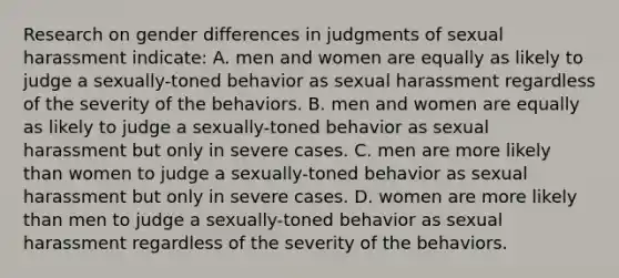 Research on gender differences in judgments of sexual harassment indicate: A. men and women are equally as likely to judge a sexually-toned behavior as sexual harassment regardless of the severity of the behaviors. B. men and women are equally as likely to judge a sexually-toned behavior as sexual harassment but only in severe cases. C. men are more likely than women to judge a sexually-toned behavior as sexual harassment but only in severe cases. D. women are more likely than men to judge a sexually-toned behavior as sexual harassment regardless of the severity of the behaviors.