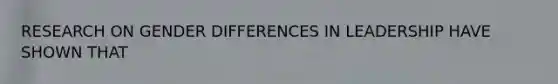 RESEARCH ON GENDER DIFFERENCES IN LEADERSHIP HAVE SHOWN THAT