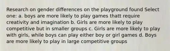 Research on gender differences on the playground found Select one: a. boys are more likely to play games thatt require creativity and imagination b. Girls are more likely to play competitive but in smaller groups c. Girls are more likely to play with girls, while boys can play either boy or girl games d. Boys are more likely to play in large competitive groups