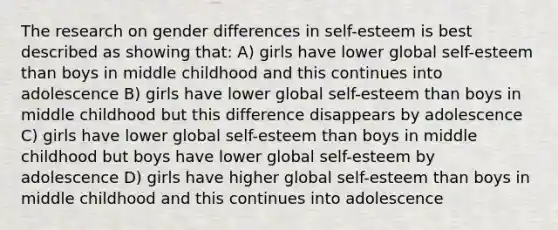 The research on gender differences in self-esteem is best described as showing that: A) girls have lower global self-esteem than boys in middle childhood and this continues into adolescence B) girls have lower global self-esteem than boys in middle childhood but this difference disappears by adolescence C) girls have lower global self-esteem than boys in middle childhood but boys have lower global self-esteem by adolescence D) girls have higher global self-esteem than boys in middle childhood and this continues into adolescence