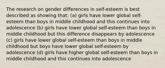 The research on gender differences in self-esteem is best described as showing that: (a) girls have lower global self-esteem than boys in middle childhood and this continues into adolescence (b) girls have lower global self-esteem than boys in middle childhood but this difference disappears by adolescence (c) girls have lower global self-esteem than boys in middle childhood but boys have lower global self-esteem by adolescence (d) girls have higher global self-esteem than boys in middle childhood and this continues into adolescence