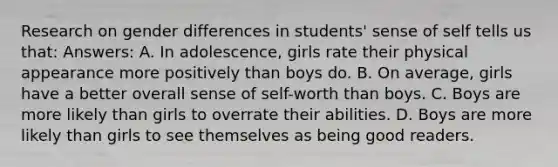 Research on gender differences in students' sense of self tells us that: Answers: A. In adolescence, girls rate their physical appearance more positively than boys do. B. On average, girls have a better overall sense of self-worth than boys. C. Boys are more likely than girls to overrate their abilities. D. Boys are more likely than girls to see themselves as being good readers.