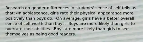 Research on gender differences in students' sense of self tells us that: -In adolescence, girls rate their physical appearance more positively than boys do. -On average, girls have a better overall sense of self-worth than boys. -Boys are more likely than girls to overrate their abilities. -Boys are more likely than girls to see themselves as being good readers.