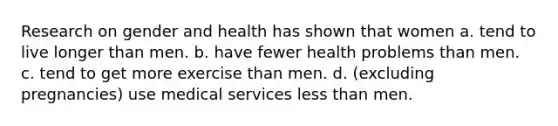 Research on gender and health has shown that women a. tend to live longer than men. b. have fewer health problems than men. c. tend to get more exercise than men. d. (excluding pregnancies) use medical services less than men.