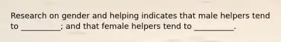 Research on gender and helping indicates that male helpers tend to __________; and that female helpers tend to __________.