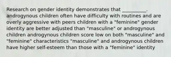 Research on gender identity demonstrates that __________. androgynous children often have difficulty with routines and are overly aggressive with peers children with a "feminine" gender identity are better adjusted than "masculine" or androgynous children androgynous children score low on both "masculine" and "feminine" characteristics "masculine" and androgynous children have higher self-esteem than those with a "feminine" identity