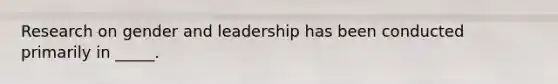 Research on gender and leadership has been conducted primarily in _____.