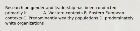 Research on gender and leadership has been conducted primarily in ______. A. Western contexts B. Eastern European contexts C. Predominantly wealthy populations D. predominately white organizations