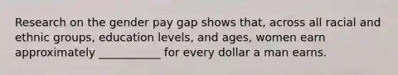 Research on the gender pay gap shows that, across all racial and ethnic groups, education levels, and ages, women earn approximately ___________ for every dollar a man earns.