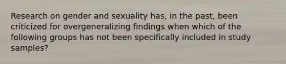 Research on gender and sexuality has, in the past, been criticized for overgeneralizing findings when which of the following groups has not been specifically included in study samples?