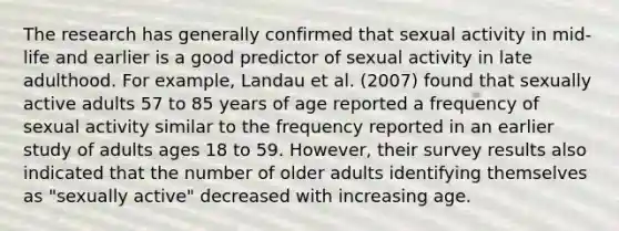 The research has generally confirmed that sexual activity in mid-life and earlier is a good predictor of sexual activity in late adulthood. For example, Landau et al. (2007) found that sexually active adults 57 to 85 years of age reported a frequency of sexual activity similar to the frequency reported in an earlier study of adults ages 18 to 59. However, their survey results also indicated that the number of older adults identifying themselves as "sexually active" decreased with increasing age.