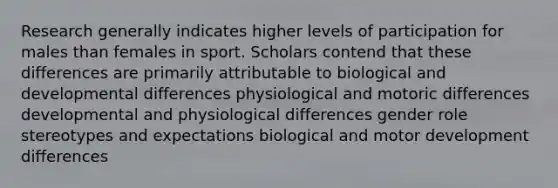 Research generally indicates higher levels of participation for males than females in sport. Scholars contend that these differences are primarily attributable to biological and developmental differences physiological and motoric differences developmental and physiological differences gender role stereotypes and expectations biological and motor development differences