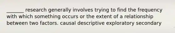 _______ research generally involves trying to find the frequency with which something occurs or the extent of a relationship between two factors. causal descriptive exploratory secondary