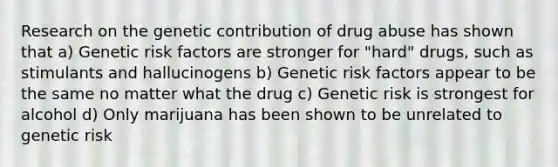 Research on the genetic contribution of drug abuse has shown that a) Genetic risk factors are stronger for "hard" drugs, such as stimulants and hallucinogens b) Genetic risk factors appear to be the same no matter what the drug c) Genetic risk is strongest for alcohol d) Only marijuana has been shown to be unrelated to genetic risk