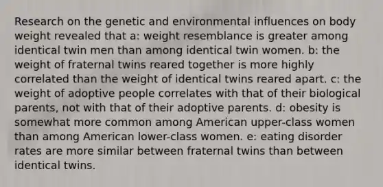 Research on the genetic and environmental influences on body weight revealed that a: weight resemblance is greater among identical twin men than among identical twin women. b: the weight of fraternal twins reared together is more highly correlated than the weight of identical twins reared apart. c: the weight of adoptive people correlates with that of their biological parents, not with that of their adoptive parents. d: obesity is somewhat more common among American upper-class women than among American lower-class women. e: eating disorder rates are more similar between fraternal twins than between identical twins.