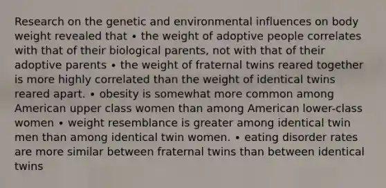 Research on the genetic and environmental influences on body weight revealed that ∙ the weight of adoptive people correlates with that of their biological parents, not with that of their adoptive parents ∙ the weight of fraternal twins reared together is more highly correlated than the weight of identical twins reared apart. ∙ obesity is somewhat more common among American upper class women than among American lower-class women ∙ weight resemblance is greater among identical twin men than among identical twin women. ∙ eating disorder rates are more similar between fraternal twins than between identical twins