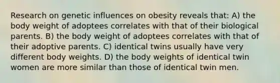 Research on genetic influences on obesity reveals that: A) the body weight of adoptees correlates with that of their biological parents. B) the body weight of adoptees correlates with that of their adoptive parents. C) identical twins usually have very different body weights. D) the body weights of identical twin women are more similar than those of identical twin men.