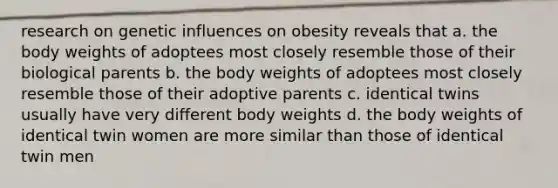 research on genetic influences on obesity reveals that a. the body weights of adoptees most closely resemble those of their biological parents b. the body weights of adoptees most closely resemble those of their adoptive parents c. identical twins usually have very different body weights d. the body weights of identical twin women are more similar than those of identical twin men