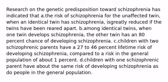 Research on the genetic predisposition toward schizophrenia has indicated that a.the risk of schizophrenia for the unaffected twin, when an identical twin has schizophrenia, isgreatly reduced if the twins have been reared apart. b.among identical twins, when one twin develops schizophrenia, the other twin has an 80 percent chance of developing schizophrenia. c.children with two schizophrenic parents have a 27 to 46 percent lifetime risk of developing schizophrenia, compared to a risk in the general population of about 1 percent. d.children with one schizophrenic parent have about the same risk of developing schizophrenia as do people in the general population.