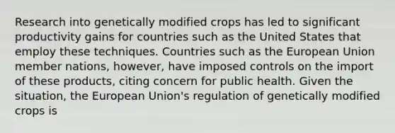 Research into genetically modified crops has led to significant productivity gains for countries such as the United States that employ these techniques. Countries such as the European Union member​ nations, however, have imposed controls on the import of these​ products, citing concern for public health. Given the​ situation, the European​ Union's regulation of genetically modified crops is