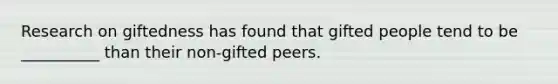 Research on giftedness has found that gifted people tend to be __________ than their non-gifted peers.