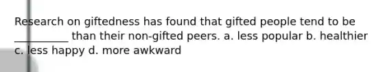 Research on giftedness has found that gifted people tend to be __________ than their non-gifted peers. a. less popular b. healthier c. less happy d. more awkward