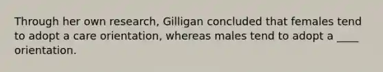 Through her own research, Gilligan concluded that females tend to adopt a care orientation, whereas males tend to adopt a ____ orientation.