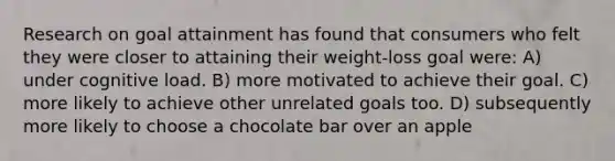 Research on goal attainment has found that consumers who felt they were closer to attaining their weight-loss goal were: A) under cognitive load. B) more motivated to achieve their goal. C) more likely to achieve other unrelated goals too. D) subsequently more likely to choose a chocolate bar over an apple