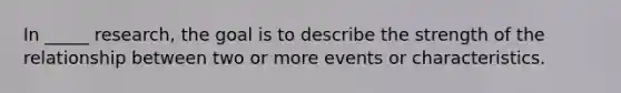 In _____ research, the goal is to describe the strength of the relationship between two or more events or characteristics.