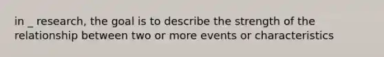 in _ research, the goal is to describe the strength of the relationship between two or more events or characteristics