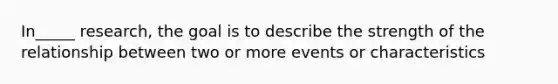 In_____ research, the goal is to describe the strength of the relationship between two or more events or characteristics