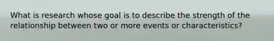 What is research whose goal is to describe the strength of the relationship between two or more events or characteristics?