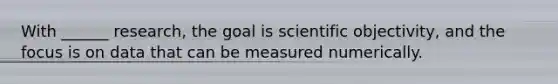 With ______ research, the goal is scientific objectivity, and the focus is on data that can be measured numerically.