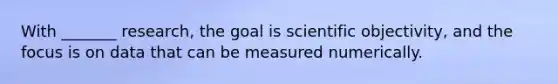 With _______ research, the goal is scientific objectivity, and the focus is on data that can be measured numerically.