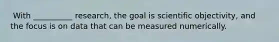 ​ With __________ research, the goal is scientific objectivity, and the focus is on data that can be measured numerically.