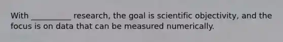 ​With __________ research, the goal is scientific objectivity, and the focus is on data that can be measured numerically.