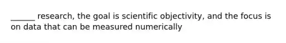 ______ research, the goal is scientific objectivity, and the focus is on data that can be measured numerically