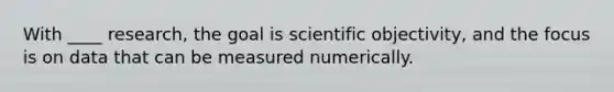 With ____ research, the goal is scientific objectivity, and the focus is on data that can be measured numerically.