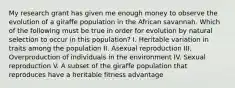 My research grant has given me enough money to observe the evolution of a giraffe population in the African savannah. Which of the following must be true in order for evolution by natural selection to occur in this population? I. Heritable variation in traits among the population II. Asexual reproduction III. Overproduction of individuals in the environment IV. Sexual reproduction V. A subset of the giraffe population that reproduces have a heritable fitness advantage