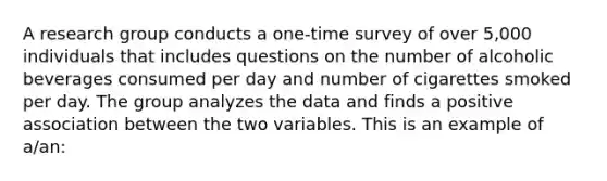 A research group conducts a one-time survey of over 5,000 individuals that includes questions on the number of alcoholic beverages consumed per day and number of cigarettes smoked per day. The group analyzes the data and finds a positive association between the two variables. This is an example of a/an: