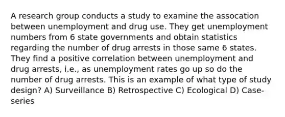 A research group conducts a study to examine the assocation between unemployment and drug use. They get unemployment numbers from 6 state governments and obtain statistics regarding the number of drug arrests in those same 6 states. They find a positive correlation between unemployment and drug arrests, i.e., as unemployment rates go up so do the number of drug arrests. This is an example of what type of study design? A) Surveillance B) Retrospective C) Ecological D) Case-series