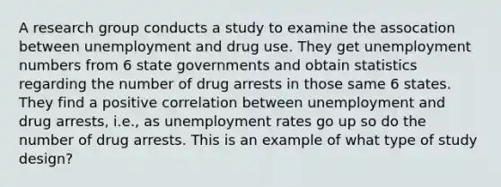 A research group conducts a study to examine the assocation between unemployment and drug use. They get unemployment numbers from 6 state governments and obtain statistics regarding the number of drug arrests in those same 6 states. They find a positive correlation between unemployment and drug arrests, i.e., as unemployment rates go up so do the number of drug arrests. This is an example of what type of study design?