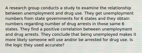 A research group conducts a study to examine the relationship between unemployment and drug use. They get unemployment numbers from state governments for 6 states and they obtain numbers regarding number of drug arrests in those same 6 states. They find a positive correlation between unemployment and drug arrests. They conclude that being unemployed makes it more likely someone will use and/or be arrested for drug use. Is the logic they used accurate?