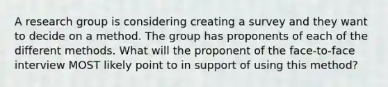 A research group is considering creating a survey and they want to decide on a method. The group has proponents of each of the different methods. What will the proponent of the face-to-face interview MOST likely point to in support of using this method?