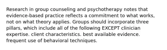 Research in group counseling and psychotherapy notes that evidence-based practice reflects a commitment to what works, not on what theory applies. Groups should incorporate three pillars, which include all of the following EXCEPT clinician expertise. client characteristics. best available evidence. frequent use of behavioral techniques.